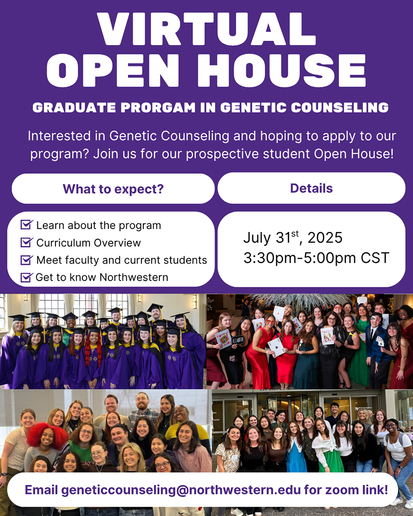 Flyer with a purple background advertising a Virtual Open House for the Graduate Program in Genetic Counseling at Northwestern University. The flyer invites prospective students to learn about the program.  Main Heading: "VIRTUAL OPEN HOUSE" Subheading: "GRADUATE PROGRAM IN GENETIC COUNSELING"  Body Text: "Interested in Genetic Counseling and hoping to apply to our program? Join us for our prospective student Open House!"  Section: What to expect?  Learn about the program  Curriculum Overview  Meet faculty and current students  Get to know Northwestern  Section: Details  Date: July 31st, 2025  Time: 3:30pm–5:00pm CST  Footer Text: "Email geneticcounseling@northwestern.edu for zoom link!"  The flyer also includes four group photos of students in graduation gowns and casual settings.